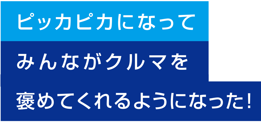 ピッカピカになってみんながクルマを褒めてくれるようになった！